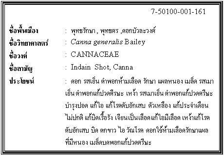 กล่องข้อความ: 7-50100-001-161 ชื่อพื้นเมือง : พุทธรักษา, พุทธศร ,ดอกบัวละวงศ์ ชื่อวิทยาศาสตร์ : Canna generalis Bailey ชื่อวงศ์ : CANNACEAE ชื่อสามัญ : Indain Shot, Canna ประโยชน์ : ดอก รสเย็น ตำพอกห้ามเลือด รักษา แผลหนอง เมล็ด รสเมาเย็น ตำพอกแก้ปวดศีรษะ เหง้า รสเมาเย็น ตำพอกแก้ปวดศรีษะ บำรุงปอด แก้ไอ แก้โรคตับอักเสบ ตัวเหลือง แก้ประจำเดือนไม่ปกติ แก้บิดเรื้อรัง เจียนเป็นเลือด แก้ไอมีเลือด เหง้าแก้โรคตับอักเสบ บิด ตกขาว ไอ วัณโรค ดอกใช้ห้ามเลือดรักษาแผลที่มีหนอง เมล็ดบดพอกแก้ปวดศรีษะ